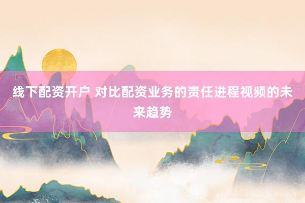线下配资开户 对比配资业务的责任进程视频的未来趋势