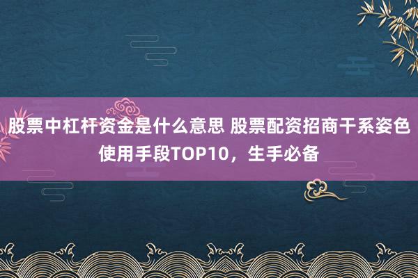 股票中杠杆资金是什么意思 股票配资招商干系姿色使用手段TOP10，生手必备