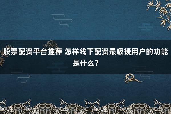 股票配资平台推荐 怎样线下配资最吸援用户的功能是什么？