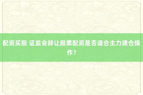 配资买股 证监会辞让股票配资是否适合主力建仓操作？