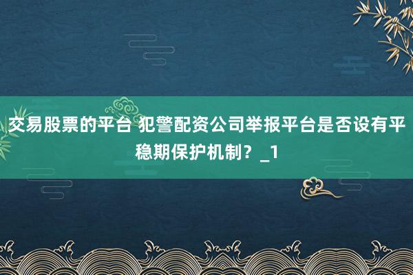 交易股票的平台 犯警配资公司举报平台是否设有平稳期保护机制？_1