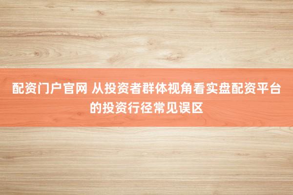 配资门户官网 从投资者群体视角看实盘配资平台的投资行径常见误区