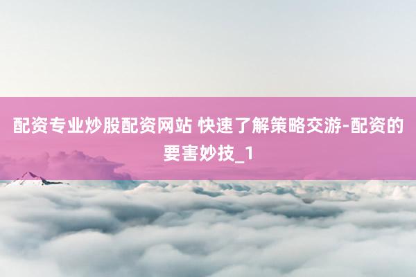 配资专业炒股配资网站 快速了解策略交游-配资的要害妙技_1
