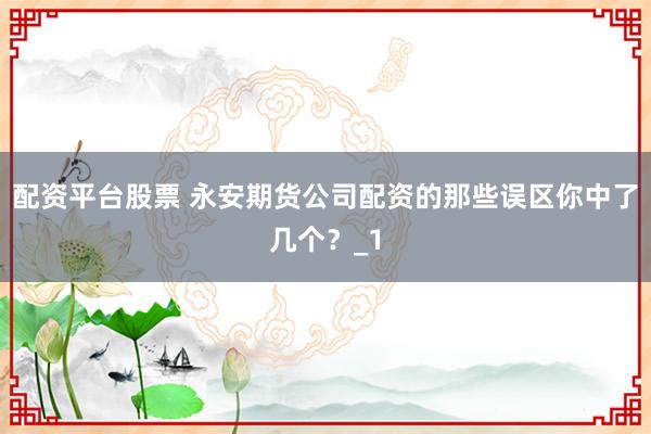 配资平台股票 永安期货公司配资的那些误区你中了几个？_1