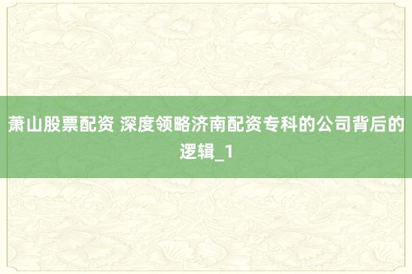 萧山股票配资 深度领略济南配资专科的公司背后的逻辑_1