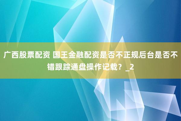 广西股票配资 国王金融配资是否不正规后台是否不错跟踪通盘操作记载？_2