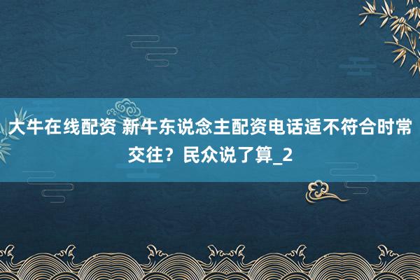 大牛在线配资 新牛东说念主配资电话适不符合时常交往？民众说了算_2