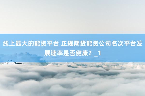 线上最大的配资平台 正规期货配资公司名次平台发展速率是否健康?_1