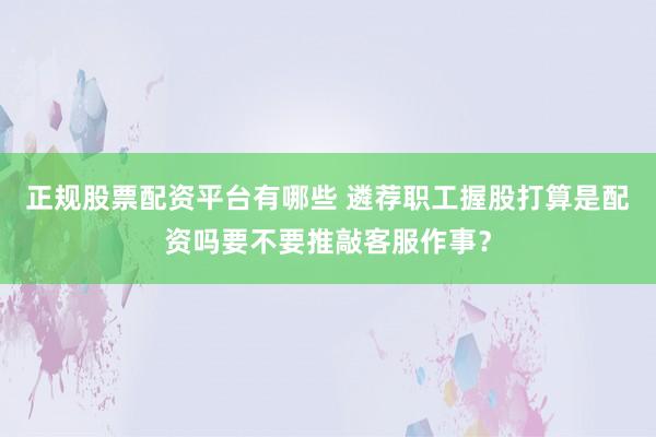 正规股票配资平台有哪些 遴荐职工握股打算是配资吗要不要推敲客服作事？